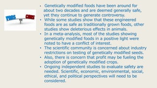 • Genetically modified foods have been around for
about two decades and are deemed generally safe,
yet they continue to generate controversy.
• While some studies show that these engineered
foods are as safe as traditionally grown foods, other
studies show deleterious effects in animals.
• In a meta-analysis, most of the studies showing
genetically modified foods in a positive light were
noted to have a conflict of interest.
• The scientific community is concerned about industry
restrictions on testing of genetically modified seeds.
• Also, there is concern that profit may be fueling the
adoption of genetically modified crops.
• Ongoing independent studies to evaluate safety are
needed. Scientific, economic, environmental, social,
ethical, and political perspectives will need to be
considered.
 