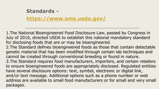 Standards -
https://www.ams.usda.gov/
1.The National Bioengineered Food Disclosure Law, passed by Congress in
July of 2016, directed USDA to establish this national mandatory standard
for disclosing foods that are or may be bioengineered.
2.The Standard defines bioengineered foods as those that contain detectable
genetic material that has been modified through certain lab techniques and
cannot be created through conventional breeding or found in nature.
3.The Standard requires food manufacturers, importers, and certain retailers
to ensure bioengineered foods are appropriately disclosed. Regulated entities
have several disclosure options: text, symbol, electronic or digital link,
and/or text message. Additional options such as a phone number or web
address are available to small food manufacturers or for small and very small
packages.
 