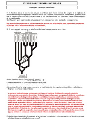 EXERCICIOS REFERENTES AO VOLUME 1

                                 Biologia I - Biologia das células

01 A hipótese sobre a origem das células eucarióticas com maior número de adeptos é a hipótese da
endossimbiose sequencial proposta pela bioquímica Lynn Margulis. De acordo com essa hipótese, podemos dizer
que as células dos animais têm dois genomas e as das plantas têm três; nos dois casos, os genomas funcionam
de forma integrada.
Identifique em quais organelas das células dos animais e das plantas estão localizados esses genomas.

Nos animais há um genoma no núcleo das células e outro nas mitocôndrias. Nos vegetais há um genoma
no núcleo, um na mitocôndria e outro no cloroplasto.

02 A figura a seguir representa as relações evolutivas entre os grupos de seres vivos.




Com base na análise da figura, responda ao que se pede:

a) A endossimbiose foi um processo importante na história de vida dos organismos eucarióticos multicelulares.
   Explique a teoria da endossimbiose.

  A teoria da endossimbiose, também conhecida como hipótese simbiogênica, propõe que tanto
  mitocôndrias como plastos descendem de bactérias primitivas que, num passado distante, associaram-
  se simbioticamente às primitivas células eucarióticas. Segundo essa teoria, as primeiras células
  eucarióticas adquiriram capacidade de respirar gás oxigênio quando passaram a abrigar, em seu
  citoplasma, células procarióticas respiratórias. Estabeleceu-se, então, uma troca de benefícios entre
  esses seres: a célula eucariótica garantia abrigo e alimento à célula procariótica e essa lhe fornecia
  energia, obtida por meio da respiração aeróbica. A associação, segundo a teoria, foi tão bem-sucedida
  que se tornou permanente e os inquilinos procarióticos se transformaram em organelas respiratórias
  (mitocôndrias). A história dos cloroplastos é bem parecida com a das mitocôndrias. De acordo com a
  hipótese simbiogênica, os plastos teriam surgido pela associação entre primitivas células eucarióticas
  (que já haviam se associado anteriormente às mitocôndrias) e bactérias fotossintetizantes.

b) Qual a diferença exclusiva é ressaltada ao se comparar cloroplastos e mitocôndrias com as demais organelas
   citoplasmáticas na evolução dos organismos?
 