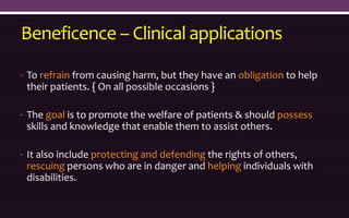 Beneficence – Clinical applications
• To refrain from causing harm, but they have an obligation to help
their patients. { On all possible occasions }
• The goal is to promote the welfare of patients & should possess
skills and knowledge that enable them to assist others.
• It also include protecting and defending the rights of others,
rescuing persons who are in danger and helping individuals with
disabilities.
 