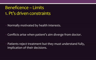Beneficence – Limits
1. Pt’s driven constraints
• Normally motivated by health interests.
• Conflicts arise when patient’s aim diverge from doctor.
• Patients reject treatment but they must understand fully,
implication of their decisions.
 
