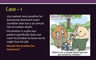 Case – 1
• 32yr patient tests positive for
autosomal dominant heart
condition that has a 4% annual
risk of sudden death.
• His brother is a pilot but
patient specifically does not
want his brother to know as he
might lose his job.
• Should the brother be
informed ?
 