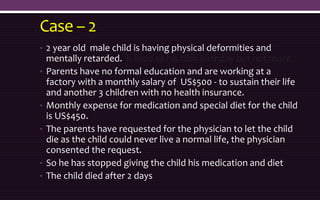 Case – 2
• 2 year old male child is having physical deformities and
mentally retarded. h lived to his fifth birthday but not more.
• Parents have no formal education and are working at a
factory with a monthly salary of US$500 - to sustain their life
and another 3 children with no health insurance.
• Monthly expense for medication and special diet for the child
is US$450.
• The parents have requested for the physician to let the child
die as the child could never live a normal life, the physician
consented the request.
• So he has stopped giving the child his medication and diet
• The child died after 2 days
 
