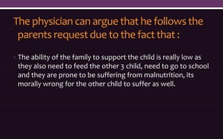 The physician can argue that he follows the
parents request due to the fact that :
• The ability of the family to support the child is really low as
they also need to feed the other 3 child, need to go to school
and they are prone to be suffering from malnutrition, its
morally wrong for the other child to suffer as well.
 