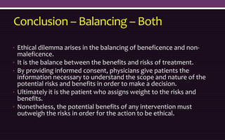 Conclusion – Balancing – Both
• Ethical dilemma arises in the balancing of beneficence and non-
maleficence.
• It is the balance between the benefits and risks of treatment.
• By providing informed consent, physicians give patients the
information necessary to understand the scope and nature of the
potential risks and benefits in order to make a decision.
• Ultimately it is the patient who assigns weight to the risks and
benefits.
• Nonetheless, the potential benefits of any intervention must
outweigh the risks in order for the action to be ethical.
 