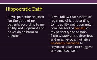 Hippocratic Oath
• “I will prescribe regimen
for the good of my
patients according to my
ability and judgment and
never do no harm to
anyone”
• “I will follow that system of
regimen, which, according
to my ability and judgment, I
consider for the benefit of
my patients, and abstain
from whatever is deleterious
and mischievous. I will give
no deadly medicine to
anyone if asked, nor suggest
any such counsel”.
 