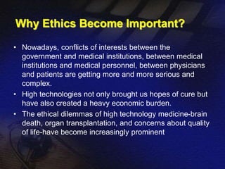 Why Ethics Become Important? 
• Nowadays, conflicts of interests between the 
government and medical institutions, between medical 
institutions and medical personnel, between physicians 
and patients are getting more and more serious and 
complex. 
• High technologies not only brought us hopes of cure but 
have also created a heavy economic burden. 
• The ethical dilemmas of high technology medicine-brain 
death, organ transplantation, and concerns about quality 
of life-have become increasingly prominent 
 