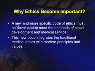 Why Ethics Become Important? 
• A new and more specific code of ethics must 
be developed to meet the demands of social 
development and medical service. 
• This new code integrates the traditional 
medical ethics with modern principles and 
values. 
 