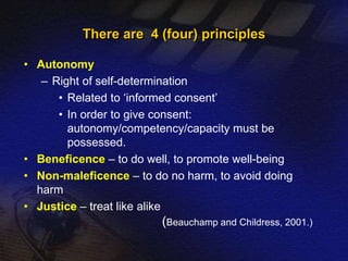 There are 4 (four) principles 
• Autonomy 
– Right of self-determination 
• Related to ‘informed consent’ 
• In order to give consent: 
autonomy/competency/capacity must be 
possessed. 
• Beneficence – to do well, to promote well-being 
• Non-maleficence – to do no harm, to avoid doing 
harm 
• Justice – treat like alike 
(Beauchamp and Childress, 2001.) 
 
