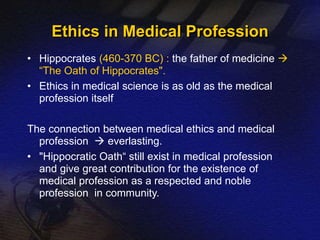 Ethics in Medical Profession 
• Hippocrates (460-370 BC) : the father of medicine  
“The Oath of Hippocrates". 
• Ethics in medical science is as old as the medical 
profession itself 
The connection between medical ethics and medical 
profession  everlasting. 
• "Hippocratic Oath“ still exist in medical profession 
and give great contribution for the existence of 
medical profession as a respected and noble 
profession in community. 
 