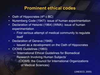 Prominent ethical codes 
• Oath of Hippocrates (4th c BC) 
• Nuremberg Code (1947): issue of human experimentation 
• Declaration of Helsinki (1964) (WMA): issue of human 
experimentation 
– First serious attempt of medical community to regulate 
itself 
• Declaration of Geneva (1948) 
– Issued as a development on the Oath of Hippocrates 
• CIOMS Guidelines (1993) 
– ‘International Ethical Guidelines for Biomedical 
Research Involving Human Subjects’ 
(CIOMS: the Council for International Organizations 
of Medical Sciences) 
(UNESCO, 2005) 
 
