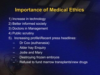 Importance of Medical Ethics 
1) Increase in technology 
2) Better informed society 
3) Doctors in Management 
4) Public scrutiny 
5). Increasing profileRecent press headlines: 
– Dr Cox (euthanasia) 
– Alder hay Enquiry 
– Jodie and Mary 
– Destroying frozen embryos 
– Refusal to fund marrow transplantsnew drugs 
 