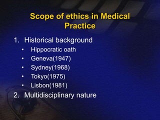 Scope of ethics in Medical 
Practice 
1. Historical background 
• Hippocratic oath 
• Geneva(1947) 
• Sydney(1968) 
• Tokyo(1975) 
• Lisbon(1981) 
2. Multidisciplinary nature 
 