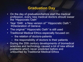 Graduation Day 
• On the day of graduation/before start the medical 
profession, every new medical doctors should swear 
the “Hippocratic Oath” 
• Year 1948 : a New version of " Hippocratic Oath ". 
Declaration of Geneva 
• The original " Hippocratic Oath“ is still used 
• Traditional Medical Ethics especially focused on: 
– the relation of doctors-patients 
– the responsibility of doctors to their patients 
• During the 20th century developments of biomedical 
sciences and technology caused a lot of new ethical 
problems which never predicted before and 
untouched by Traditional Medical Ethics 
 