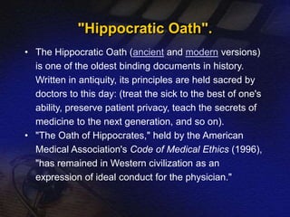 "Hippocratic Oath". 
• The Hippocratic Oath (ancient and modern versions) 
is one of the oldest binding documents in history. 
Written in antiquity, its principles are held sacred by 
doctors to this day: (treat the sick to the best of one's 
ability, preserve patient privacy, teach the secrets of 
medicine to the next generation, and so on). 
• "The Oath of Hippocrates," held by the American 
Medical Association's Code of Medical Ethics (1996), 
"has remained in Western civilization as an 
expression of ideal conduct for the physician." 
 