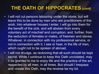 THE OATH OF HIPPOCRATES (cont) 
• I will not cut persons labouring under the stone, but will 
leave this to be done by men who are practitioners of this 
work. Into whatever houses I enter, I will go into them for 
the benefit of the sick, and will abstain from every 
voluntary act of mischief and corruption; and, further, from 
the seduction of females or males, of freemen and slaves. 
Whatever, in connection with my professional service, or 
not in connection with it, I see or hear, in the life of men, 
which ought not to be spoken of abroad, 
• I will not divulge, as reckoning that all such should be kept 
secret. While I continue to keep this Oath unviolated, may 
it be granted to me to enjoy life and the practice of the art, 
respected by all men, in all times. But should I trespass 
and violate this Oath, may the reverse be my lot. 
 