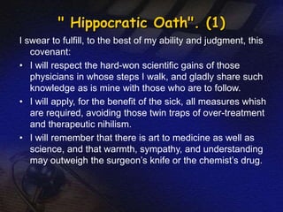 " Hippocratic Oath". (1) 
I swear to fulfill, to the best of my ability and judgment, this 
covenant: 
• I will respect the hard-won scientific gains of those 
physicians in whose steps I walk, and gladly share such 
knowledge as is mine with those who are to follow. 
• I will apply, for the benefit of the sick, all measures whish 
are required, avoiding those twin traps of over-treatment 
and therapeutic nihilism. 
• I will remember that there is art to medicine as well as 
science, and that warmth, sympathy, and understanding 
may outweigh the surgeon’s knife or the chemist’s drug. 
 