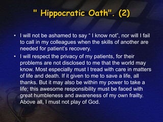" Hippocratic Oath". (2) 
• I will not be ashamed to say “ I know not”, nor will I fail 
to call in my colleagues when the skills of another are 
needed for patient’s recovery. 
• I will respect the privacy of my patients, for their 
problems are not disclosed to me that the world may 
know. Most especially must I tread with care in matters 
of life and death. If it given to me to save a life, all 
thanks. But it may also be within my power to take a 
life; this awesome responsibility must be faced with 
great humbleness and awareness of my own frailty. 
Above all, I must not play of God. 
 