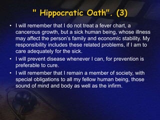 " Hippocratic Oath". (3) 
• I will remember that I do not treat a fever chart, a 
cancerous growth, but a sick human being, whose illness 
may affect the person’s family and economic stability. My 
responsibility includes these related problems, if I am to 
care adequately for the sick. 
• I will prevent disease whenever I can, for prevention is 
preferable to cure. 
• I will remember that I remain a member of society, with 
special obligations to all my fellow human being, those 
sound of mind and body as well as the infirm. 
 