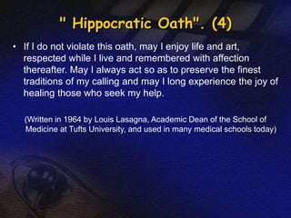" Hippocratic Oath". (4) 
• If I do not violate this oath, may I enjoy life and art, 
respected while I live and remembered with affection 
thereafter. May I always act so as to preserve the finest 
traditions of my calling and may I long experience the joy of 
healing those who seek my help. 
(Written in 1964 by Louis Lasagna, Academic Dean of the School of 
Medicine at Tufts University, and used in many medical schools today) 
 