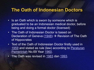 The Oath of Indonesian Doctors 
• Is an Oath which is sworn by someone which is 
graduated to be an Indonesian medical doctor, before 
being and doing a formal doctor (licensed) 
• The Oath of Indonesian Doctor is based on 
Declaration of Geneva (1948)  Revision of The Oath 
of Hippocrates 
• Text of the Oath of Indonesian Doctor firstly used in 
1959 and stated as rule (law) according to Peraturan 
Pemerintah No.69 Year 1960. 
• The Oath was revised in 1983 dan 1993. 
 