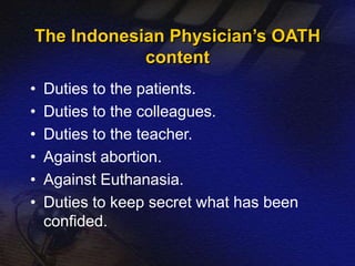 The Indonesian Physician’s OATH 
content 
• Duties to the patients. 
• Duties to the colleagues. 
• Duties to the teacher. 
• Against abortion. 
• Against Euthanasia. 
• Duties to keep secret what has been 
confided. 
 