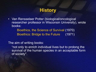 History 
• Van Rensselaer Potter (biological/oncological 
researcher professor in Wisconsin University), wrote 
books: 
Bioethics, the Science of Survival (1970) 
Bioethics: Bridge to the Future (1971) 
The aim of writing books: 
“not only to enrich individual lives but to prolong the 
survival of the human species in an acceptable form 
of society". 
 