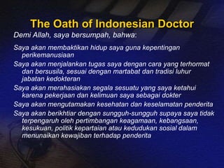 The Oath of Indonesian Doctor 
Demi Allah, saya bersumpah, bahwa: 
Saya akan membaktikan hidup saya guna kepentingan 
perikemanusiaan 
Saya akan menjalankan tugas saya dengan cara yang terhormat 
dan bersusila, sesuai dengan martabat dan tradisi luhur 
jabatan kedokteran 
Saya akan merahasiakan segala sesuatu yang saya ketahui 
karena pekerjaan dan kelimuan saya sebagai dokter 
Saya akan mengutamakan kesehatan dan keselamatan penderita 
Saya akan berikhtiar dengan sungguh-sungguh supaya saya tidak 
terpengaruh oleh pertimbangan keagamaan, kebangsaan, 
kesukuan, politik kepartaian atau kedudukan sosial dalam 
menunaikan kewajiban terhadap penderita 
 