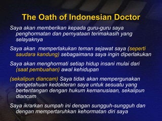 The Oath of Indonesian Doctor 
Saya akan memberikan kepada guru-guru saya 
penghormatan dan pernyataan terimakasih yang 
selayaknya 
Saya akan memperlakukan teman sejawat saya (seperti 
saudara kandung) sebagaimana saya ingin diperlakukan 
Saya akan menghormati setiap hidup insani mulai dari 
(saat pembuahan) awal kehidupan 
(sekalipun diancam) Saya tidak akan mempergunakan 
pengetahuan kedokteran saya untuk sesuatu yang 
bertentangan dengan hukum kemanusiaan, sekalipun 
diancam 
Saya ikrarkan sumpah ini dengan sungguh-sungguh dan 
dengan mempertaruhkan kehormatan diri saya 
 