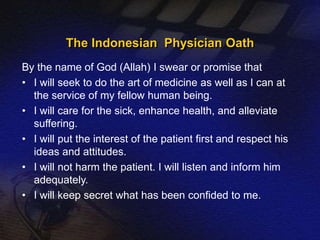 The Indonesian Physician Oath 
By the name of God (Allah) I swear or promise that 
• I will seek to do the art of medicine as well as I can at 
the service of my fellow human being. 
• I will care for the sick, enhance health, and alleviate 
suffering. 
• I will put the interest of the patient first and respect his 
ideas and attitudes. 
• I will not harm the patient. I will listen and inform him 
adequately. 
• I will keep secret what has been confided to me. 
 
