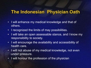 The Indonesian Physician Oath 
• I will enhance my medical knowledge and that of 
others. 
• I recognized the limits of may possibilities. 
• I will take an open assessable stance, and I know my 
responsibility to society. 
• I will encourage the availability and accessibility of 
health care. 
• I will not abuse of my medical knowledge, not even 
under pressure. 
• I will honour the profession of the physician 
 