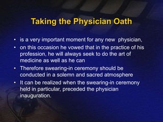 Taking the Physician Oath 
• is a very important moment for any new physician, 
• on this occasion he vowed that in the practice of his 
profession, he will always seek to do the art of 
medicine as well as he can 
• Therefore swearing-in ceremony should be 
conducted in a solemn and sacred atmosphere 
• It can be realized when the swearing-in ceremony 
held in particular, preceded the physician 
inauguration. 
 