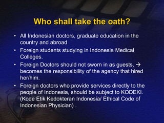 Who shall take the oath? 
• All Indonesian doctors, graduate education in the 
country and abroad 
• Foreign students studying in Indonesia Medical 
Colleges. 
• Foreign Doctors should not sworn in as guests,  
becomes the responsibility of the agency that hired 
her/him. 
• Foreign doctors who provide services directly to the 
people of Indonesia, should be subject to KODEKI. 
(Kode Etik Kedokteran Indonesia/ Ethical Code of 
Indonesian Physician) . 
 