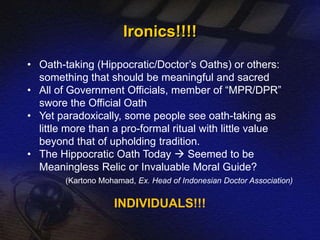 Ironics!!!! 
• Oath-taking (Hippocratic/Doctor’s Oaths) or others: 
something that should be meaningful and sacred 
• All of Government Officials, member of “MPR/DPR” 
swore the Official Oath 
• Yet paradoxically, some people see oath-taking as 
little more than a pro-formal ritual with little value 
beyond that of upholding tradition. 
• The Hippocratic Oath Today  Seemed to be 
Meaningless Relic or Invaluable Moral Guide? 
(Kartono Mohamad, Ex. Head of Indonesian Doctor Association) 
INDIVIDUALS!!! 
 