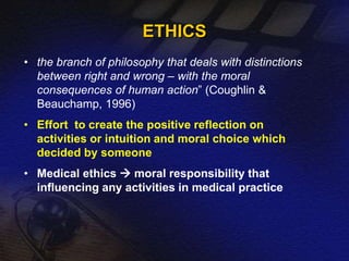 ETHICS 
• the branch of philosophy that deals with distinctions 
between right and wrong – with the moral 
consequences of human action” (Coughlin & 
Beauchamp, 1996) 
• Effort to create the positive reflection on 
activities or intuition and moral choice which 
decided by someone 
• Medical ethics  moral responsibility that 
influencing any activities in medical practice 
 
