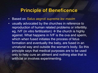 Principle of Beneficence 
• Based on Salus aegroti suprema lex maxim 
• usually advocated by the churches in reference to 
reproduction of human related problems or infertility. 
eg, IVF (in vitro fertilization)  the church is highly 
against. What happens in IVF is the ova and sperm, 
which when fused initiates the process of fetus 
formation and eventually the baby, are fused in an 
unnatural way and outside the woman's body. So this 
principle says that medical purposes are to be used 
only to help cure an ailment and nothing else that is 
artificial or involves experimenting. 
 