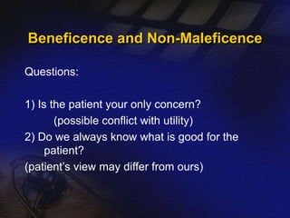 Beneficence and Non-Maleficence 
Questions: 
1) Is the patient your only concern? 
(possible conflict with utility) 
2) Do we always know what is good for the 
patient? 
(patient’s view may differ from ours) 
 