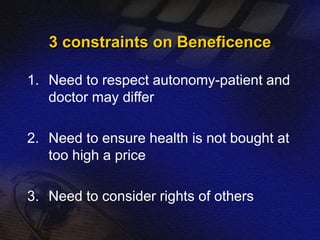 3 constraints on Beneficence 
1. Need to respect autonomy-patient and 
doctor may differ 
2. Need to ensure health is not bought at 
too high a price 
3. Need to consider rights of others 
 