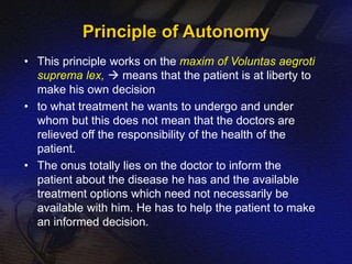 Principle of Autonomy 
• This principle works on the maxim of Voluntas aegroti 
suprema lex,  means that the patient is at liberty to 
make his own decision 
• to what treatment he wants to undergo and under 
whom but this does not mean that the doctors are 
relieved off the responsibility of the health of the 
patient. 
• The onus totally lies on the doctor to inform the 
patient about the disease he has and the available 
treatment options which need not necessarily be 
available with him. He has to help the patient to make 
an informed decision. 
 