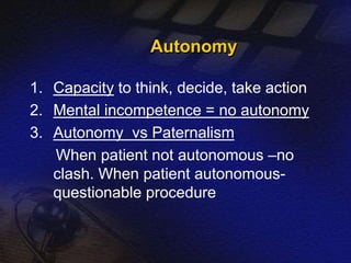 Autonomy 
1. Capacity to think, decide, take action 
2. Mental incompetence = no autonomy 
3. Autonomy vs Paternalism 
When patient not autonomous –no 
clash. When patient autonomous-questionable 
procedure 
 