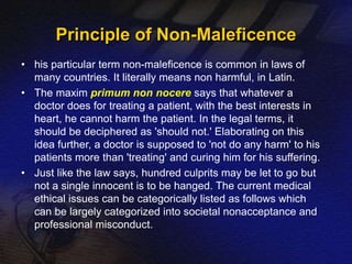 Principle of Non-Maleficence 
• his particular term non-maleficence is common in laws of 
many countries. It literally means non harmful, in Latin. 
• The maxim primum non nocere says that whatever a 
doctor does for treating a patient, with the best interests in 
heart, he cannot harm the patient. In the legal terms, it 
should be deciphered as 'should not.' Elaborating on this 
idea further, a doctor is supposed to 'not do any harm' to his 
patients more than 'treating' and curing him for his suffering. 
• Just like the law says, hundred culprits may be let to go but 
not a single innocent is to be hanged. The current medical 
ethical issues can be categorically listed as follows which 
can be largely categorized into societal nonacceptance and 
professional misconduct. 
 