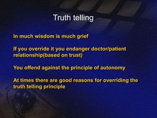 Truth telling 
In much wisdom is much grief 
If you override it you endanger doctor/patient 
relationship(based on trust) 
You offend against the principle of autonomy 
At times there are good reasons for overriding the 
truth telling principle 
 