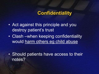 Confidentiality 
• Act against this principle and you 
destroy patient’s trust 
• Clash –when keeping confidentiality 
would harm others eg child abuse 
• Should patients have access to their 
notes? 
 