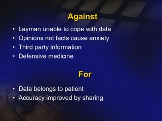 Against 
• Layman unable to cope with data 
• Opinions not facts cause anxiety 
• Third party information 
• Defensive medicine 
For 
• Data belongs to patient 
• Accuracy improved by sharing 
 