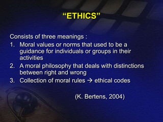 “ETHICS” 
Consists of three meanings : 
1. Moral values or norms that used to be a 
guidance for individuals or groups in their 
activities 
2. A moral philosophy that deals with distinctions 
between right and wrong 
3. Collection of moral rules  ethical codes 
(K. Bertens, 2004) 
 