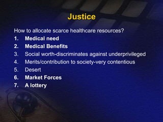 Justice 
How to allocate scarce healthcare resources? 
1. Medical need 
2. Medical Benefits 
3. Social worth-discriminates against underprivileged 
4. Merits/contribution to society-very contentious 
5. Desert 
6. Market Forces 
7. A lottery 
 