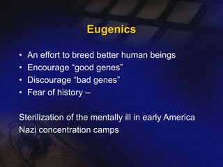 Eugenics 
• An effort to breed better human beings 
• Encourage “good genes” 
• Discourage “bad genes” 
• Fear of history – 
Sterilization of the mentally ill in early America 
Nazi concentration camps 
 