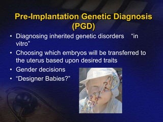 Pre-Implantation Genetic Diagnosis 
(PGD) 
• Diagnosing inherited genetic disorders “in 
vitro” 
• Choosing which embryos will be transferred to 
the uterus based upon desired traits 
• Gender decisions 
• “Designer Babies?” 
 