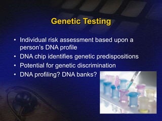 Genetic Testing 
• Individual risk assessment based upon a 
person’s DNA profile 
• DNA chip identifies genetic predispositions 
• Potential for genetic discrimination 
• DNA profiling? DNA banks? 
 