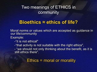 Two meanings of ETHICS in 
community 
Bioethics ≈ ethics of life? 
Moral norms or values which are accepted as guidance in 
our life/community 
Example: 
-“it is not ethical" 
-“that activity is not suitable with the right ethics", 
- “we should not only thinking about the benefit, as it is 
still ethics there". 
Ethics = moral or morality 
 